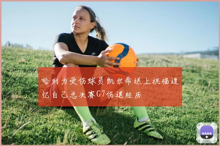 哈利为受伤球员凯尔希送上祝福追忆自己总决赛G7伤退经历