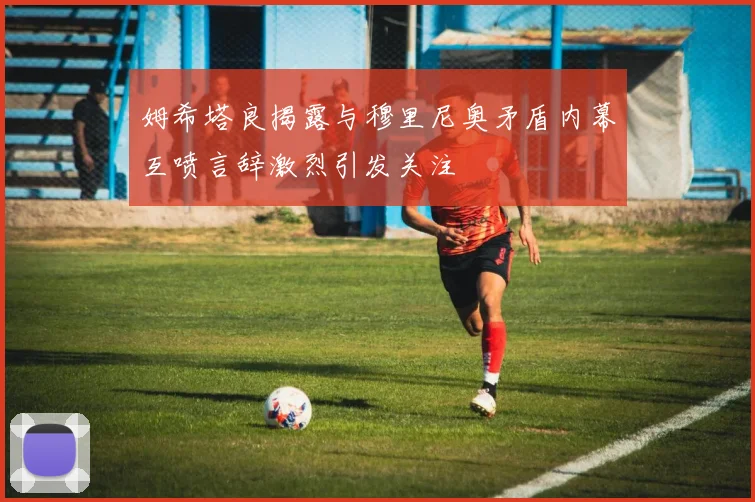 姆希塔良揭露与穆里尼奥矛盾内幕互喷言辞激烈引发关注