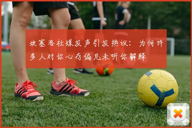 坎塞洛社媒发声引发热议：为何许多人对你心存偏见未听你解释