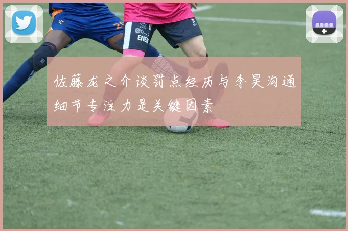 佐藤龙之介谈罚点经历与李昊沟通细节专注力是关键因素