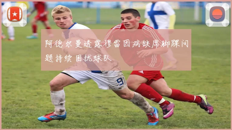 阿德尔曼透露穆雷因病缺席脚踝问题持续困扰球队