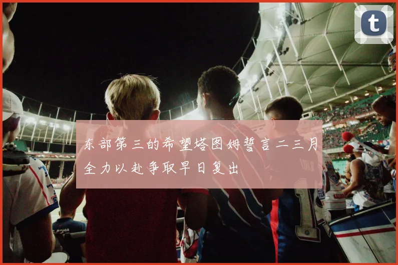 东部第三的希望塔图姆誓言二三月全力以赴争取早日复出