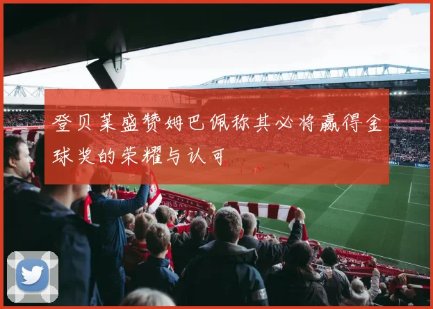登贝莱盛赞姆巴佩称其必将赢得金球奖的荣耀与认可