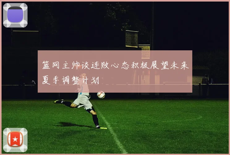 篮网主帅谈连败心态积极展望未来夏季调整计划