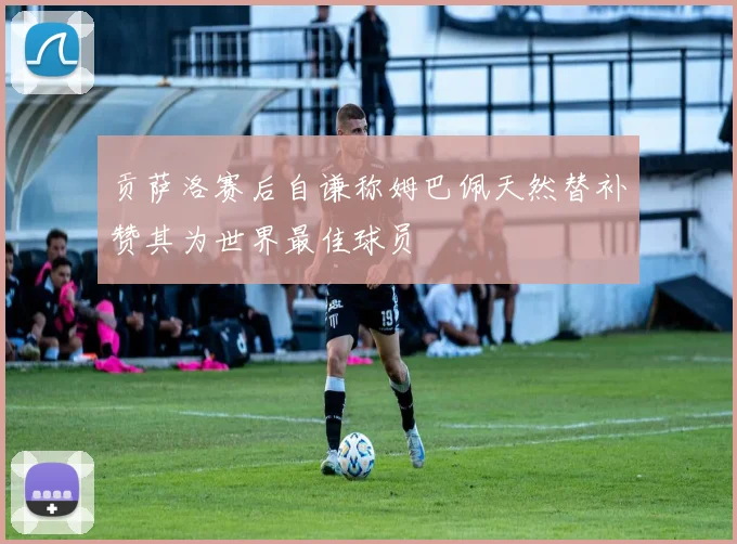 贡萨洛赛后自谦称姆巴佩天然替补赞其为世界最佳球员