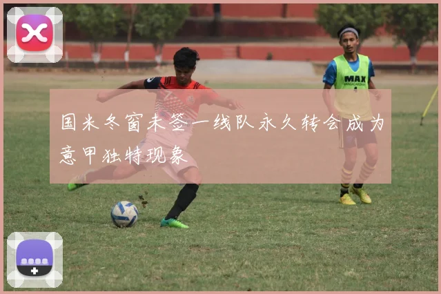 国米冬窗未签一线队永久转会成为意甲独特现象