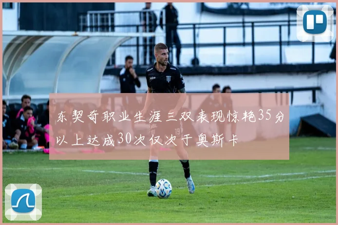 东契奇职业生涯三双表现惊艳35分以上达成30次仅次于奥斯卡