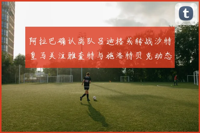 阿拉巴确认离队吕迪格或转战沙特皇马关注雅奎特与施洛特贝克动态