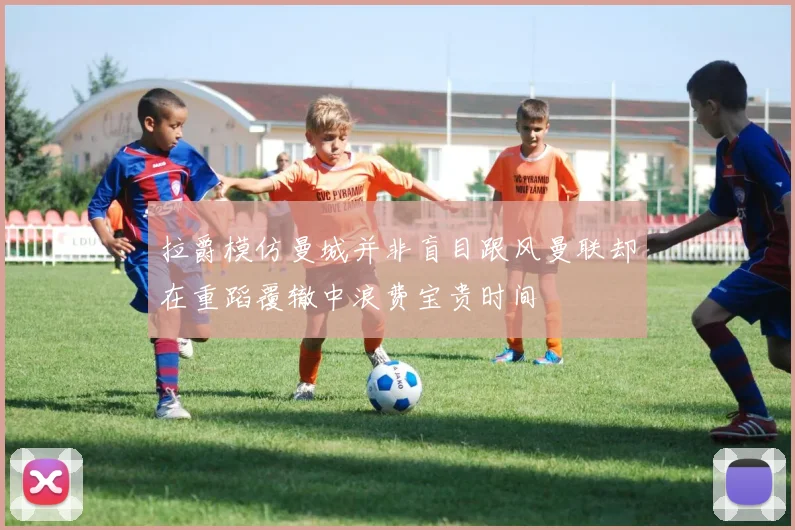 拉爵模仿曼城并非盲目跟风曼联却在重蹈覆辙中浪费宝贵时间