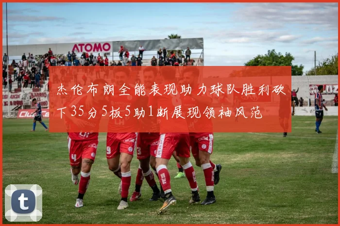 杰伦布朗全能表现助力球队胜利砍下35分5板5助1断展现领袖风范