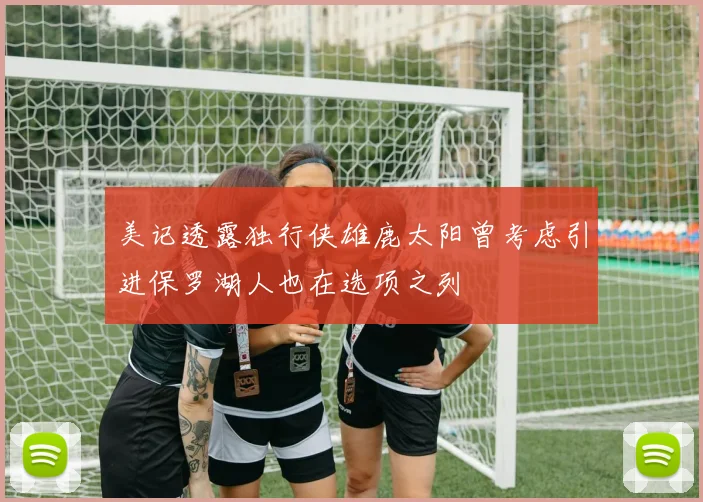 美记透露独行侠雄鹿太阳曾考虑引进保罗湖人也在选项之列