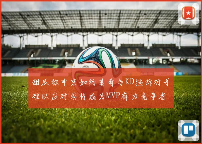 甜瓜称申京如约基奇与KD挡拆对手难以应对或将成为MVP有力竞争者
