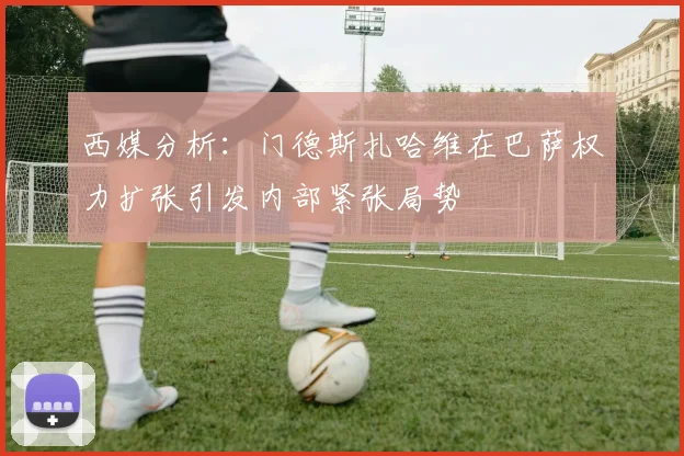 西媒分析：门德斯扎哈维在巴萨权力扩张引发内部紧张局势