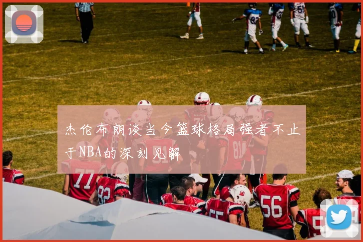 杰伦布朗谈当今篮球格局强者不止于NBA的深刻见解
