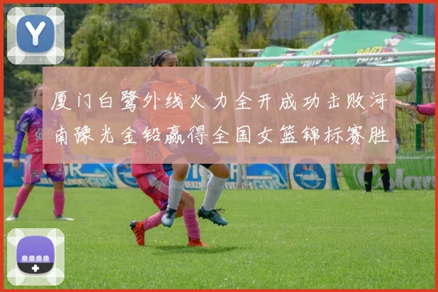 厦门白鹭外线火力全开成功击败河南豫光金铅赢得全国女篮锦标赛胜利