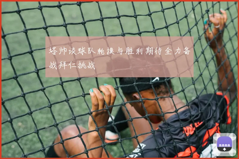 塔帅谈球队轮换与胜利期待全力备战拜仁挑战