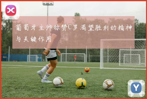 葡萄牙主帅称赞C罗渴望胜利的精神与关键作用