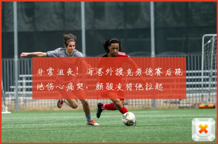 非常沮丧！海港外援克劳德赛后跪地伤心痛哭，颜骏凌将他拉起