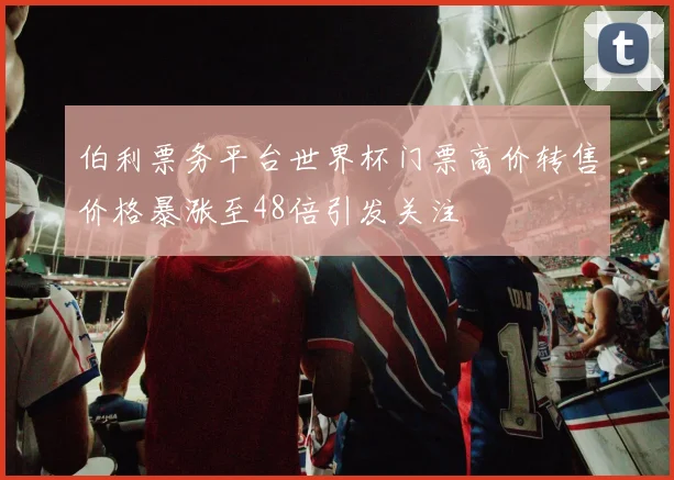 伯利票务平台世界杯门票高价转售价格暴涨至48倍引发关注