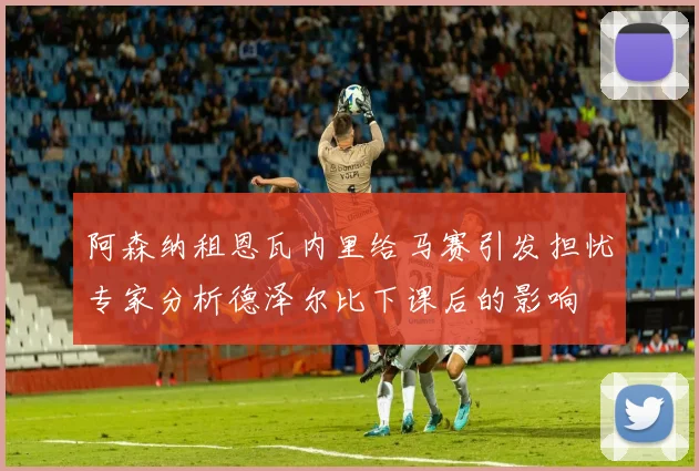 阿森纳租恩瓦内里给马赛引发担忧专家分析德泽尔比下课后的影响