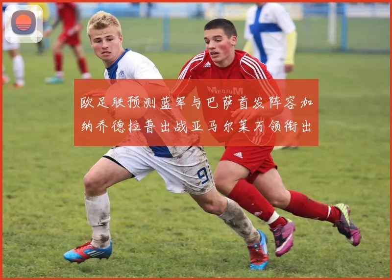 欧足联预测蓝军与巴萨首发阵容加纳乔德拉普出战亚马尔莱万领衔出场