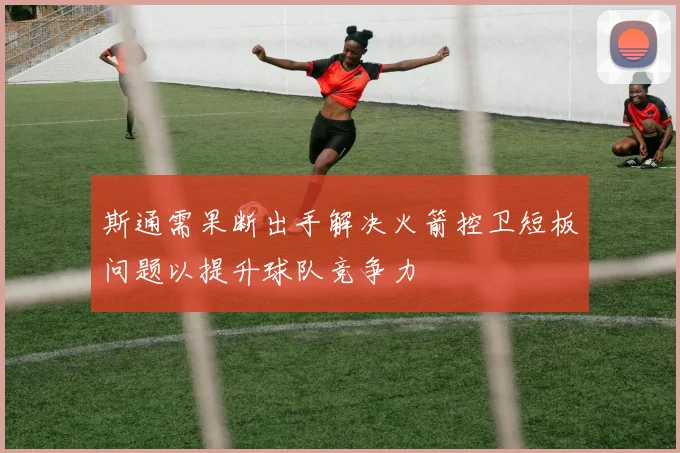 斯通需果断出手解决火箭控卫短板问题以提升球队竞争力