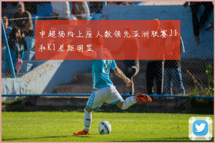 中超场均上座人数领先亚洲联赛J1和K1差距明显