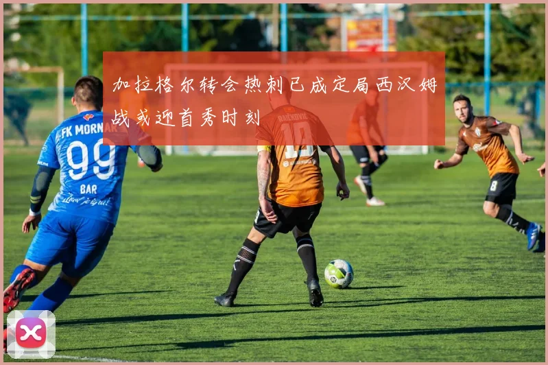 加拉格尔转会热刺已成定局西汉姆战或迎首秀时刻