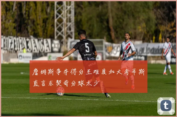 詹姆斯争夺得分王难度加大考辛斯直言东契奇分球太少