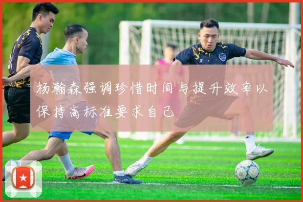 杨瀚森强调珍惜时间与提升效率以保持高标准要求自己