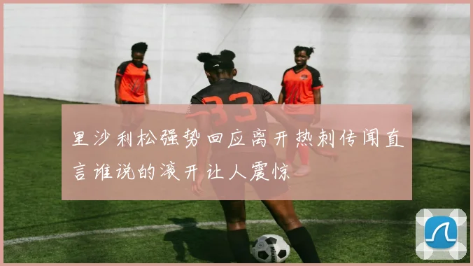 里沙利松强势回应离开热刺传闻直言谁说的滚开让人震惊