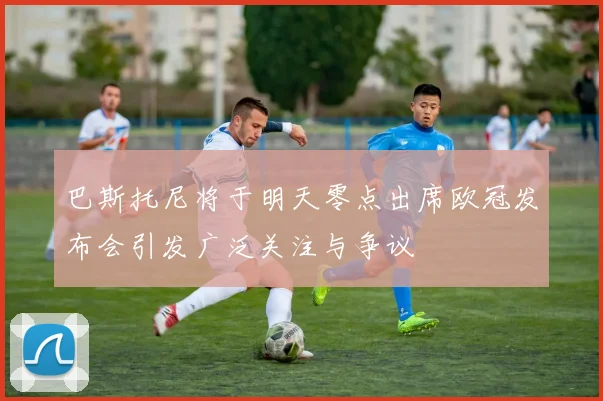 巴斯托尼将于明天零点出席欧冠发布会引发广泛关注与争议