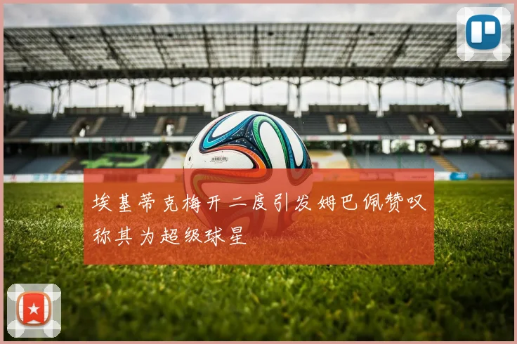 埃基蒂克梅开二度引发姆巴佩赞叹称其为超级球星