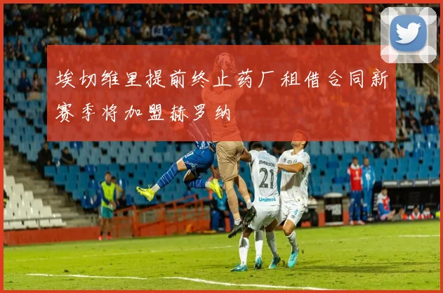 埃切维里提前终止药厂租借合同新赛季将加盟赫罗纳