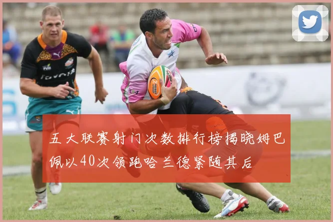 五大联赛射门次数排行榜揭晓姆巴佩以40次领跑哈兰德紧随其后