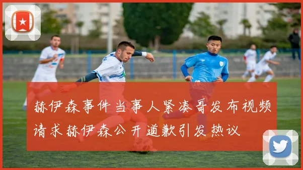 赫伊森事件当事人紧凑哥发布视频请求赫伊森公开道歉引发热议