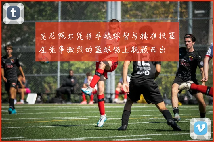 克尼佩尔凭借卓越球智与精准投篮在竞争激烈的篮球场上脱颖而出