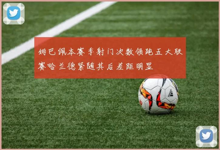 姆巴佩本赛季射门次数领跑五大联赛哈兰德紧随其后差距明显