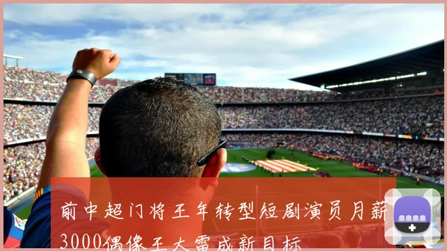 前中超门将王年转型短剧演员月薪3000偶像王大雷成新目标