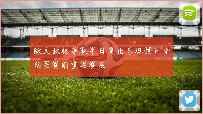 欧文积极争取早日复出乐观预计全明星赛前重返赛场