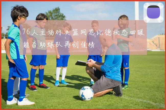 76人主场对决篮网恩比德状态回暖能否助球队再创佳绩