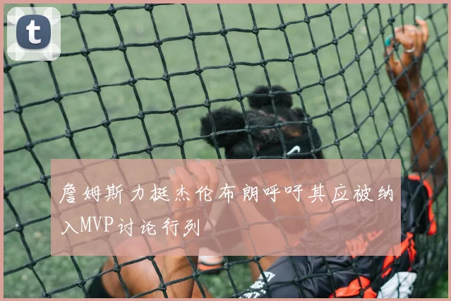 詹姆斯力挺杰伦布朗呼吁其应被纳入MVP讨论行列