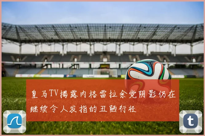 皇马TV揭露内格雷拉余党阴影仍在继续令人发指的丑陋行径