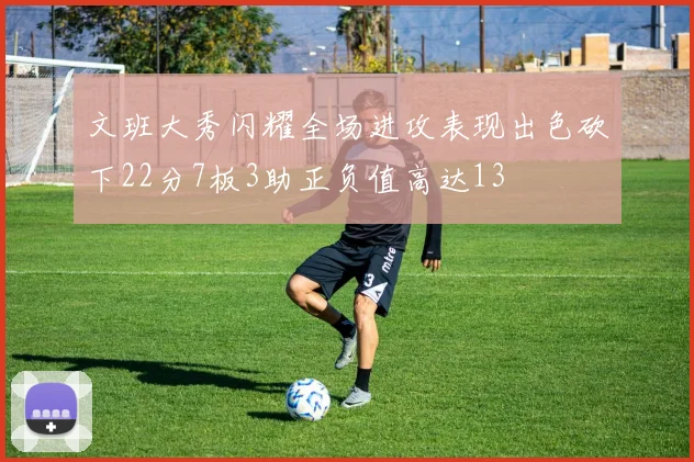 文班大秀闪耀全场进攻表现出色砍下22分7板3助正负值高达13