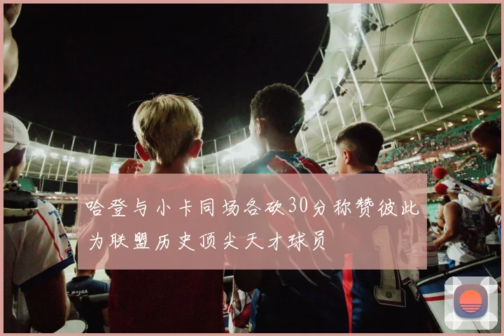 哈登与小卡同场各砍30分称赞彼此为联盟历史顶尖天才球员