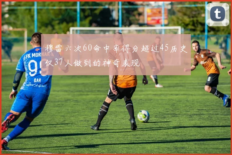 穆雷六次60命中率得分超过45历史仅37人做到的神奇表现