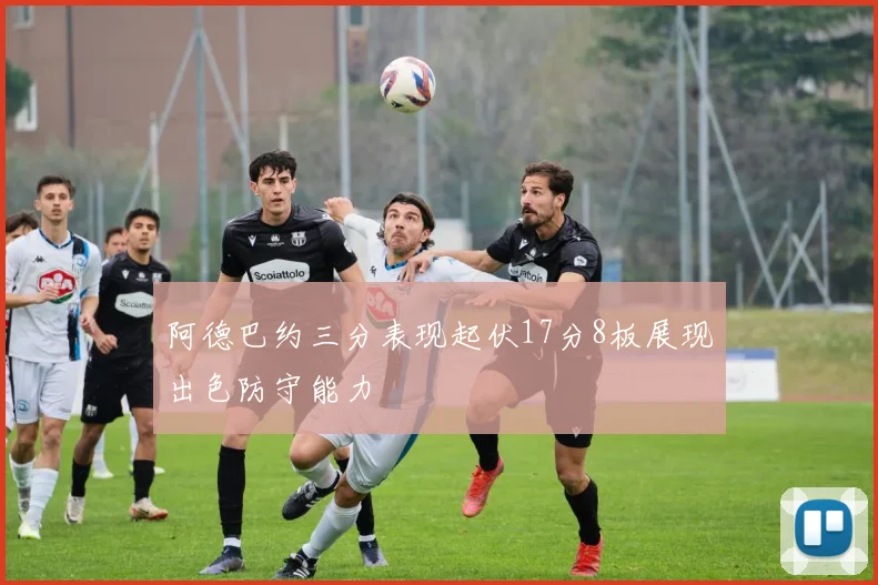 阿德巴约三分表现起伏17分8板展现出色防守能力