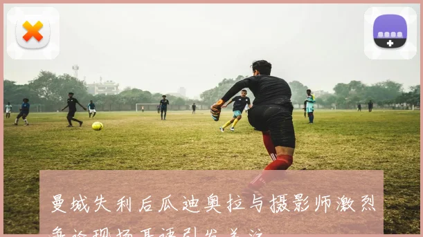 曼城失利后瓜迪奥拉与摄影师激烈争论现场耳语引发关注