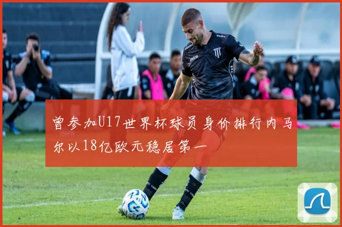 曾参加U17世界杯球员身价排行内马尔以18亿欧元稳居第一