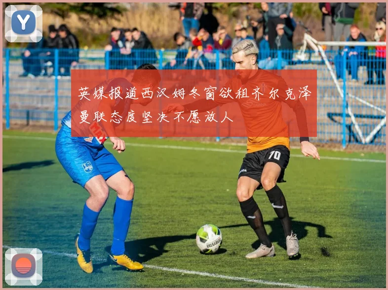 英媒报道西汉姆冬窗欲租齐尔克泽曼联态度坚决不愿放人